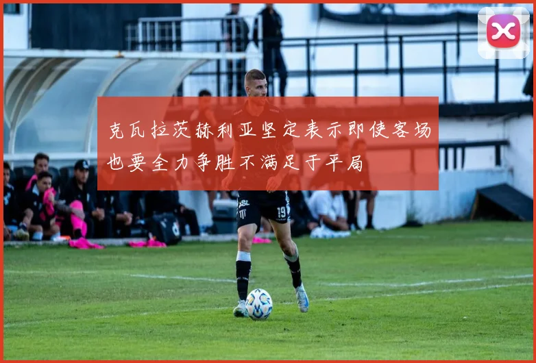 克瓦拉茨赫利亚坚定表示即使客场也要全力争胜不满足于平局