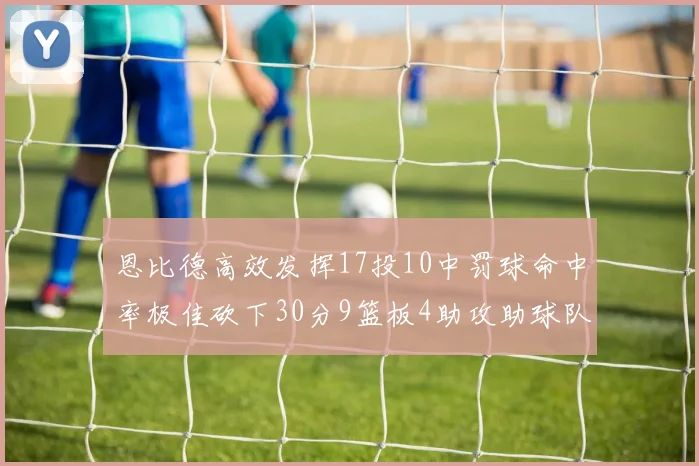 恩比德高效发挥17投10中罚球命中率极佳砍下30分9篮板4助攻助球队获胜
