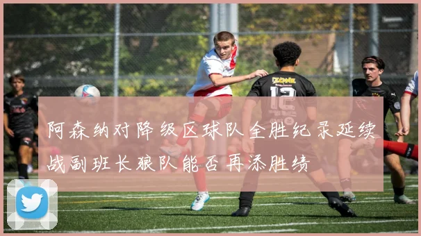 阿森纳对降级区球队全胜纪录延续战副班长狼队能否再添胜绩