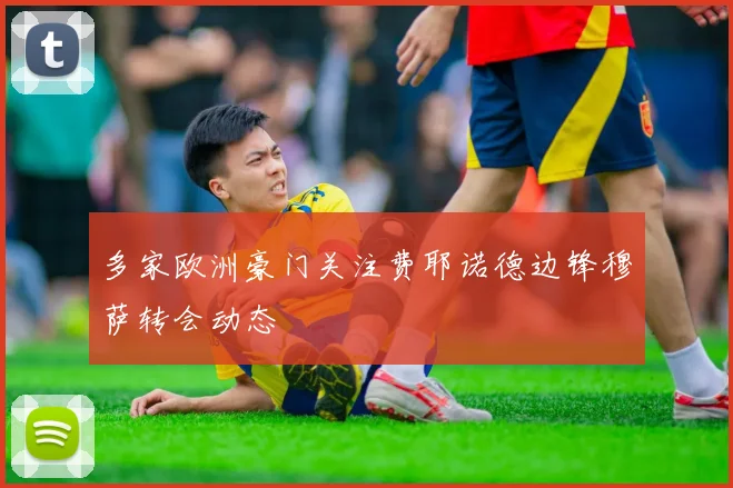 多家欧洲豪门关注费耶诺德边锋穆萨转会动态