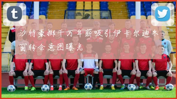 沙特豪掷千万年薪吸引伊卡尔迪冬窗转会意图曝光