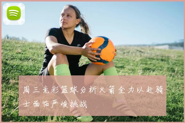 周三竞彩篮球分析火箭全力以赴骑士面临严峻挑战
