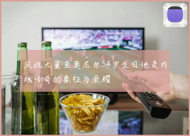 庆祝大鲨鱼奥尼尔54岁生日他是内线传奇的象征与荣耀