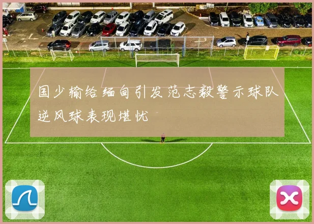 国少输给缅甸引发范志毅警示球队逆风球表现堪忧