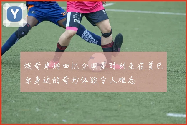 埃奇库姆回忆全明星时刻坐在贾巴尔身边的奇妙体验令人难忘