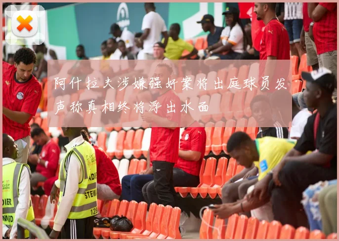 阿什拉夫涉嫌强奸案将出庭球员发声称真相终将浮出水面