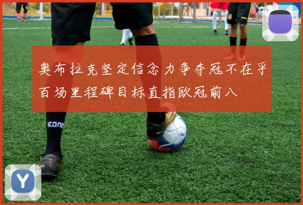 奥布拉克坚定信念力争夺冠不在乎百场里程碑目标直指欧冠前八