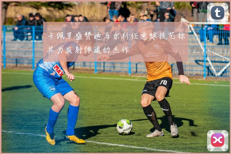 卡佩罗盛赞迪马尔科任意球技艺称其为发射弹道的杰作