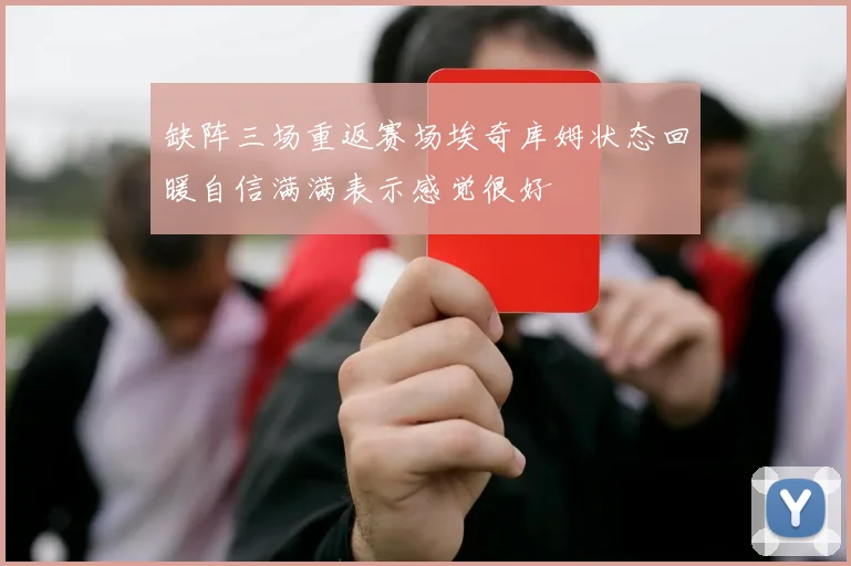 缺阵三场重返赛场埃奇库姆状态回暖自信满满表示感觉很好