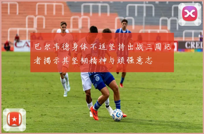 巴尔韦德身体不适坚持出战三周记者揭示其坚韧精神与顽强意志