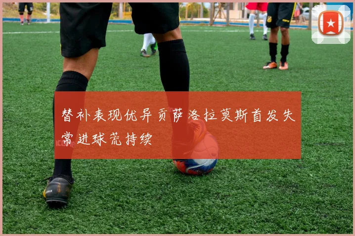 替补表现优异贡萨洛拉莫斯首发失常进球荒持续