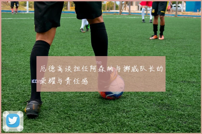 厄德高谈担任阿森纳与挪威队长的荣耀与责任感