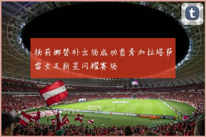 杨莉娜替补出场成功首秀加拉塔萨雷女足新星闪耀赛场