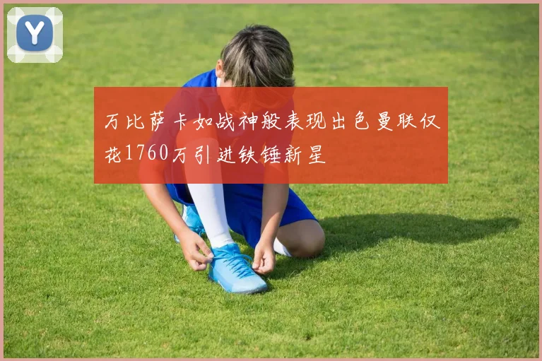 万比萨卡如战神般表现出色曼联仅花1760万引进铁锤新星