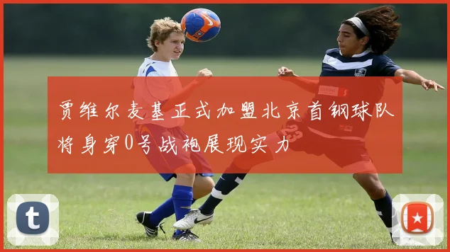贾维尔麦基正式加盟北京首钢球队将身穿0号战袍展现实力