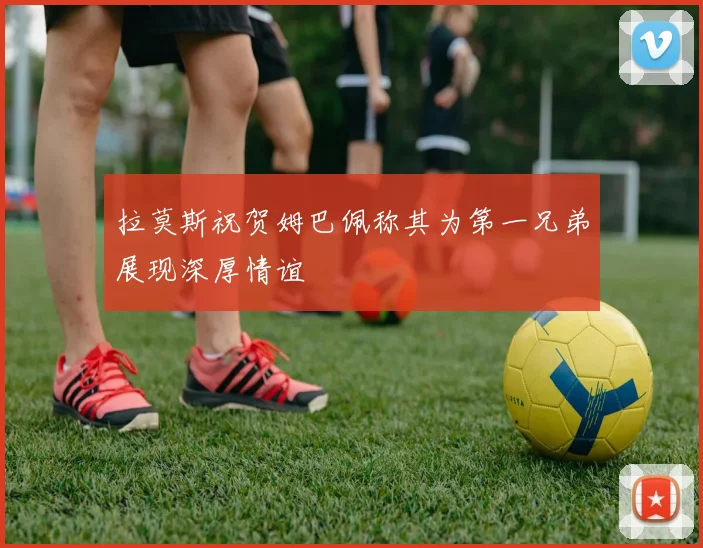 拉莫斯祝贺姆巴佩称其为第一兄弟展现深厚情谊