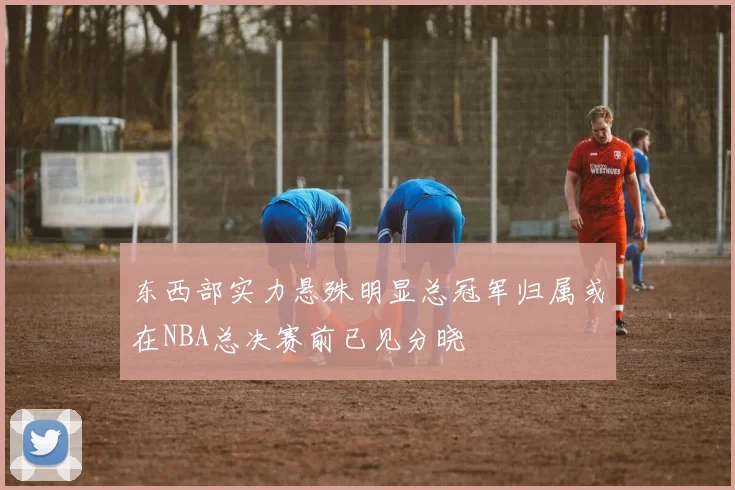 东西部实力悬殊明显总冠军归属或在NBA总决赛前已见分晓