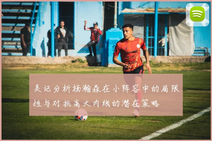 美记分析杨瀚森在小阵容中的局限性与对抗高大内线的潜在策略