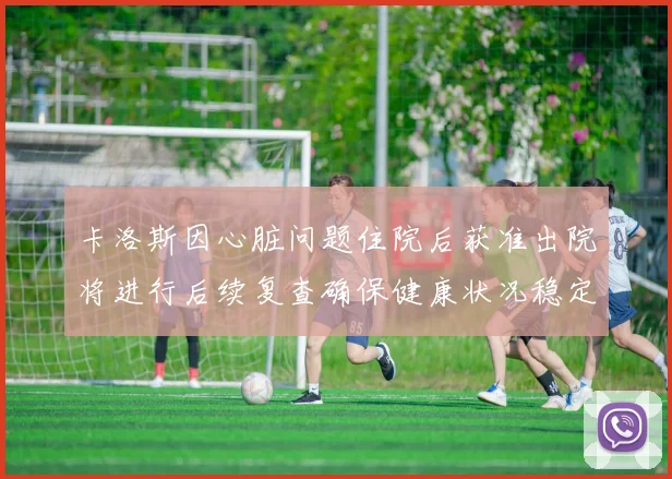 卡洛斯因心脏问题住院后获准出院将进行后续复查确保健康状况稳定