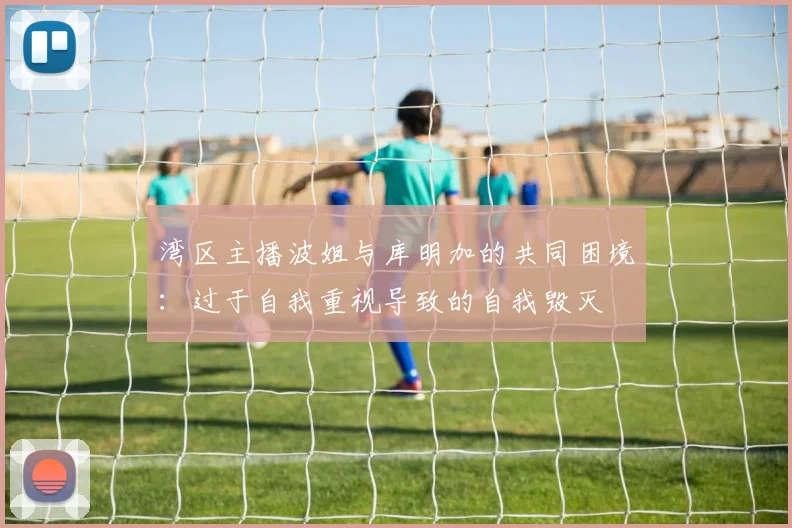 湾区主播波姐与库明加的共同困境：过于自我重视导致的自我毁灭