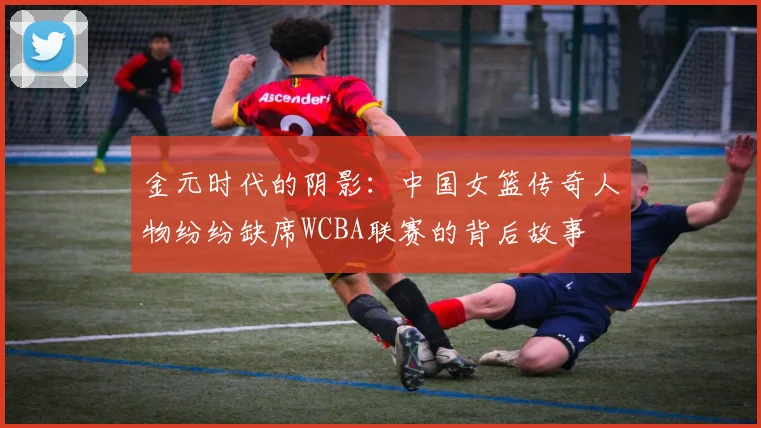 金元时代的阴影：中国女篮传奇人物纷纷缺席WCBA联赛的背后故事