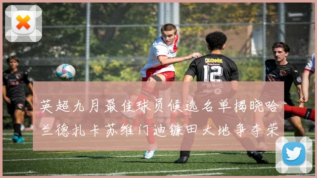 英超九月最佳球员候选名单揭晓哈兰德扎卡苏维门迪镰田大地争夺荣誉