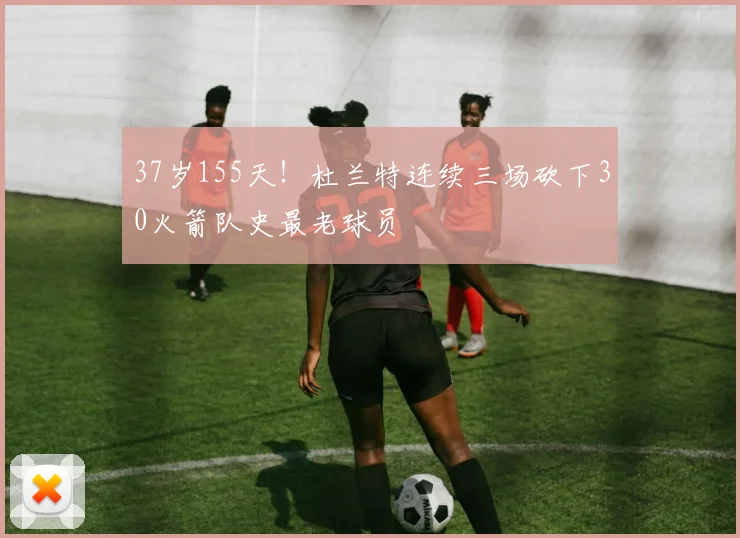 37岁155天！杜兰特连续三场砍下30火箭队史最老球员