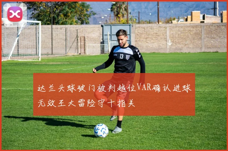 达兰头球破门被判越位VAR确认进球无效王大雷险守十指关