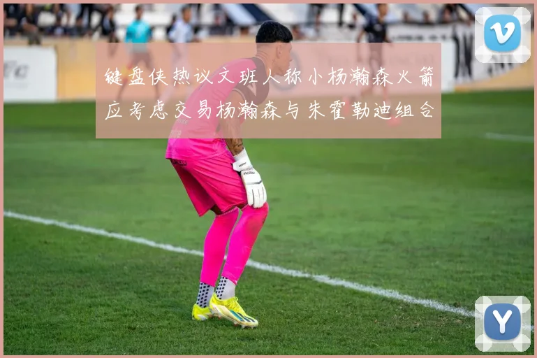 键盘侠热议文班人称小杨瀚森火箭应考虑交易杨瀚森与朱霍勒迪组合