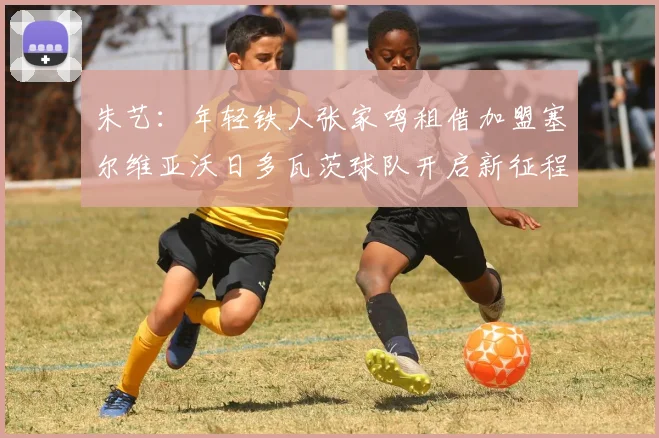 朱艺：年轻铁人张家鸣租借加盟塞尔维亚沃日多瓦茨球队开启新征程