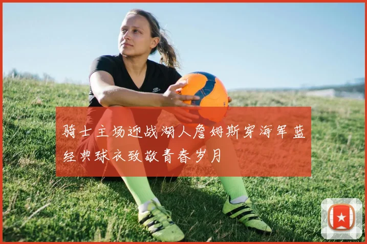 骑士主场迎战湖人詹姆斯穿海军蓝经典球衣致敬青春岁月