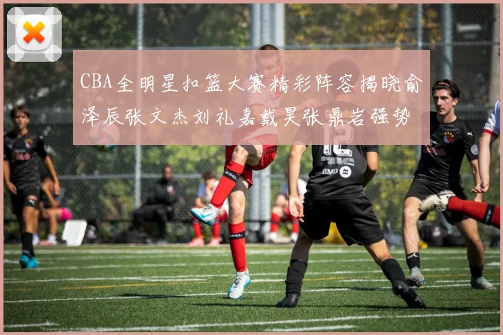 CBA全明星扣篮大赛精彩阵容揭晓俞泽辰张文杰刘礼嘉戴昊张鼎岩强势参赛