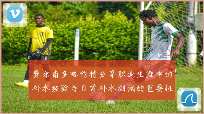 费尔南多略伦特分享职业生涯中的补水经验与日常补水测试的重要性
