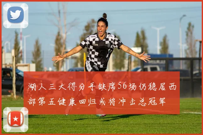湖人三大得分手缺席56场仍稳居西部第五健康回归或将冲击总冠军