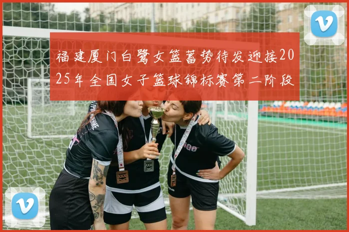 福建厦门白鹭女篮蓄势待发迎接2025年全国女子篮球锦标赛第二阶段挑战