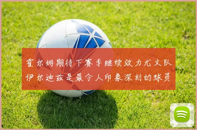 霍尔姆期待下赛季继续效力尤文队伊尔迪兹是最令人印象深刻的球员