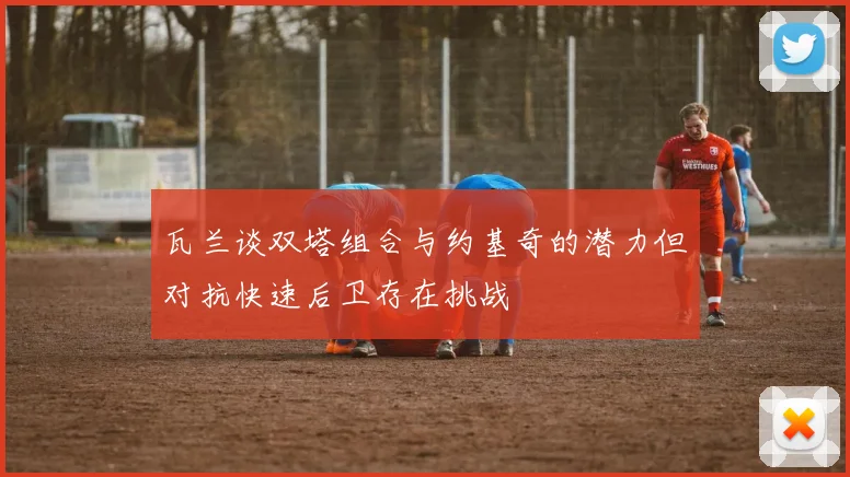 瓦兰谈双塔组合与约基奇的潜力但对抗快速后卫存在挑战
