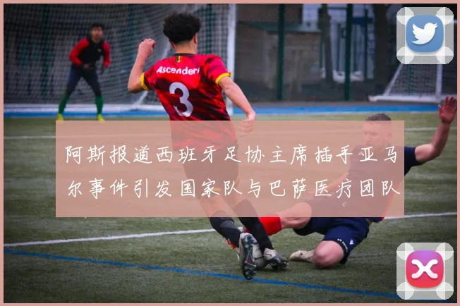 阿斯报道西班牙足协主席插手亚马尔事件引发国家队与巴萨医疗团队矛盾